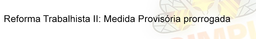 Reforma Trabalhista II: Medida ProvisÃ³ria prorrogada