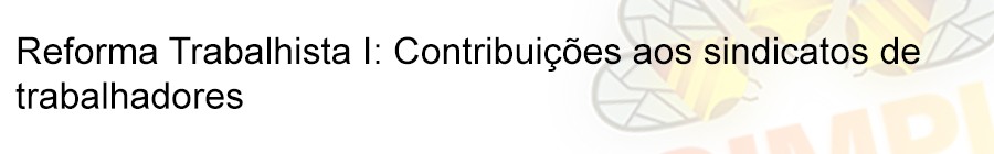 Reforma Trabalhista I: ContribuiÃ§Ãµes aos sindicatos de trabalhadores